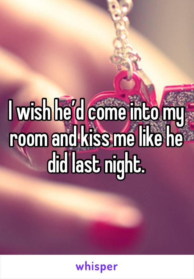 I wish he’d come into my room and kiss me like he did last night.  