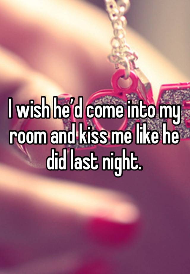 I wish he’d come into my room and kiss me like he did last night.  