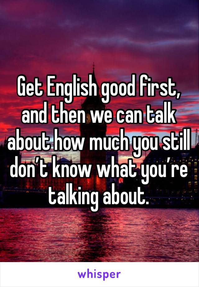 Get English good first, and then we can talk about how much you still don’t know what you’re talking about.