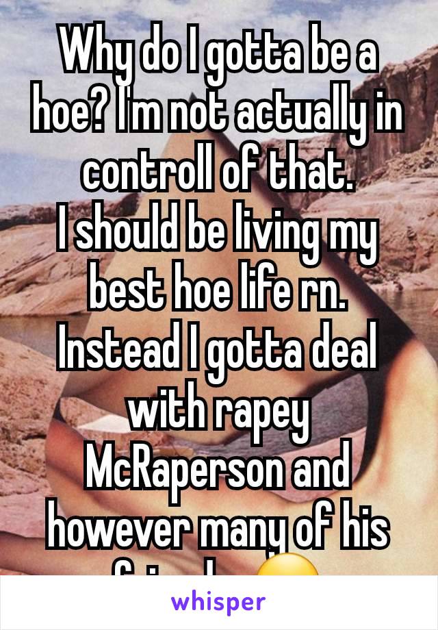 Why do I gotta be a hoe? I'm not actually in controll of that.
I should be living my best hoe life rn. Instead I gotta deal with rapey McRaperson and however many of his friends. 😑