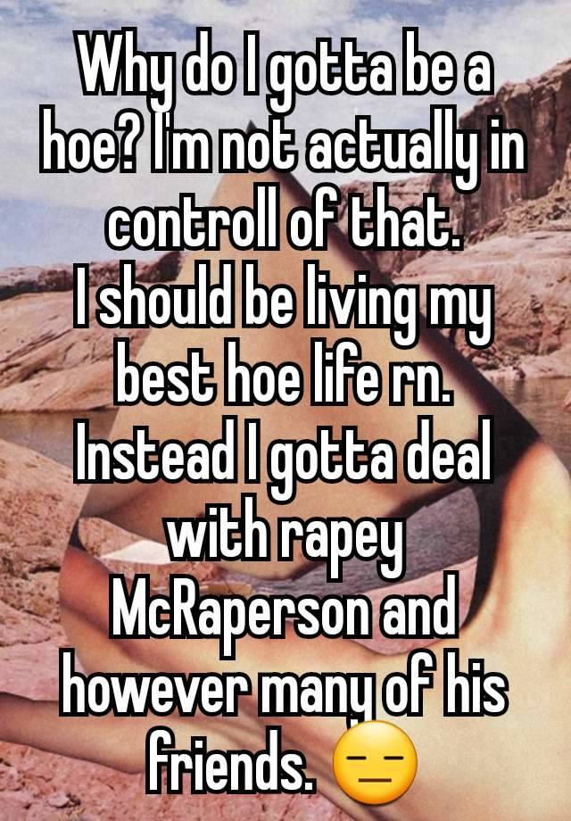 Why do I gotta be a hoe? I'm not actually in controll of that.
I should be living my best hoe life rn. Instead I gotta deal with rapey McRaperson and however many of his friends. 😑