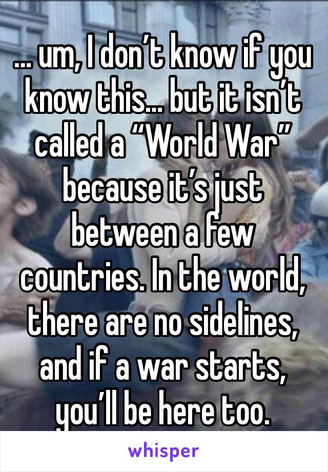 … um, I don’t know if you know this… but it isn’t called a “World War” because it’s just between a few countries. In the world, there are no sidelines, and if a war starts, you’ll be here too.