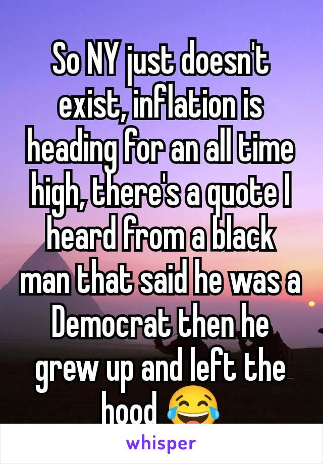 So NY just doesn't exist, inflation is heading for an all time high, there's a quote I heard from a black man that said he was a Democrat then he grew up and left the hood 😂