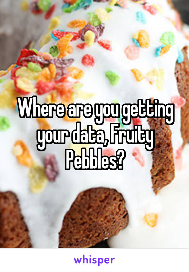 Where are you getting your data, Fruity Pebbles?