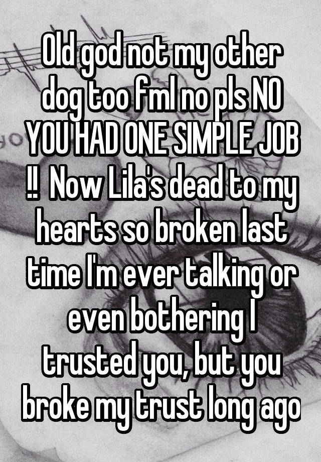 Old god not my other dog too fml no pls NO YOU HAD ONE SIMPLE JOB !!  Now Lila's dead to my hearts so broken last time I'm ever talking or even bothering I trusted you, but you broke my trust long ago