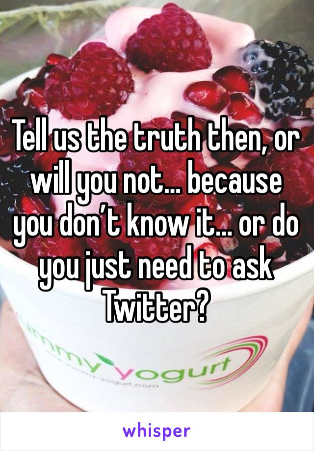 Tell us the truth then, or will you not… because you don’t know it… or do you just need to ask Twitter?