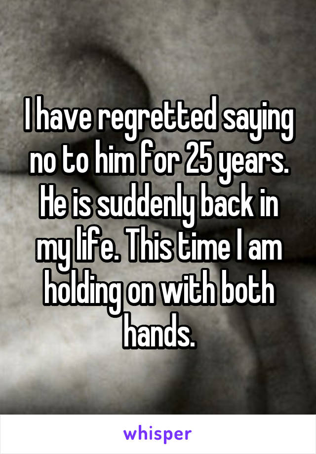 I have regretted saying no to him for 25 years. He is suddenly back in my life. This time I am holding on with both hands.