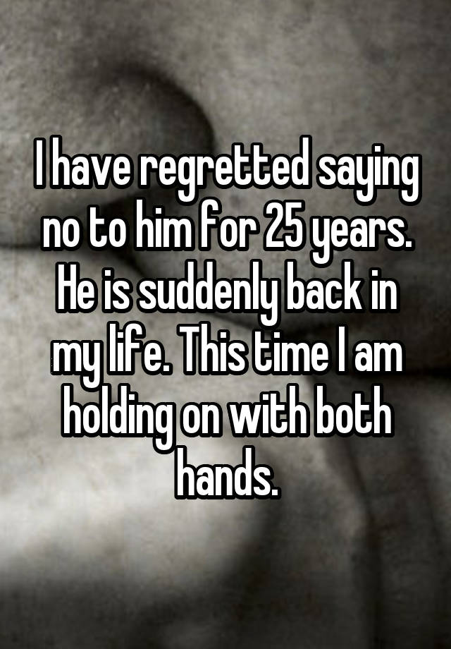 I have regretted saying no to him for 25 years. He is suddenly back in my life. This time I am holding on with both hands.