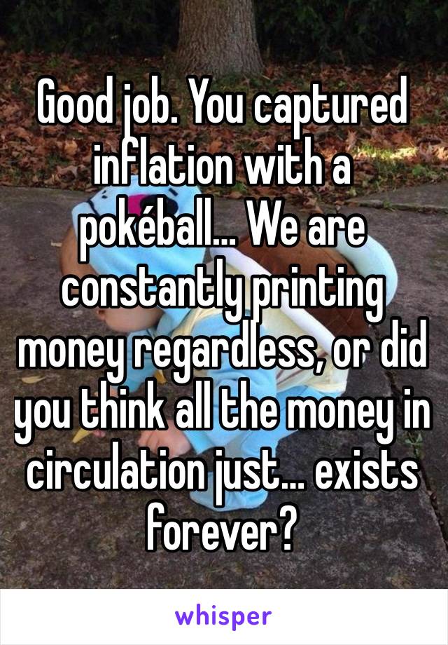 Good job. You captured inflation with a pokéball… We are constantly printing money regardless, or did you think all the money in circulation just… exists forever?