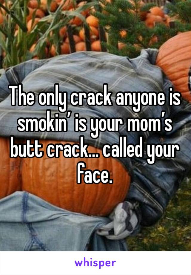 The only crack anyone is smokin’ is your mom’s butt crack… called your face.