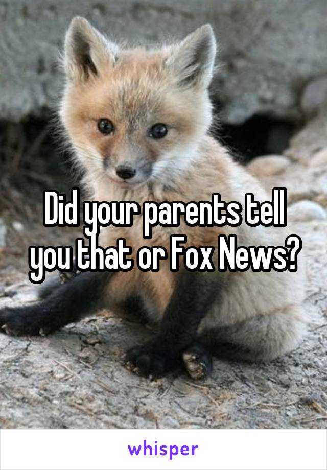 Did your parents tell you that or Fox News?