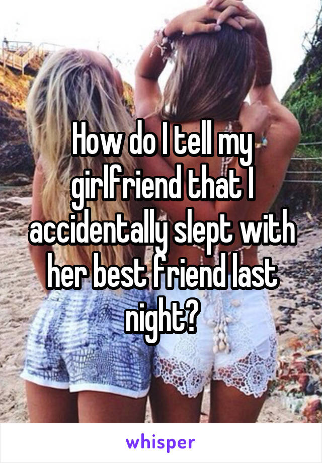 How do I tell my girlfriend that I accidentally slept with her best friend last night?