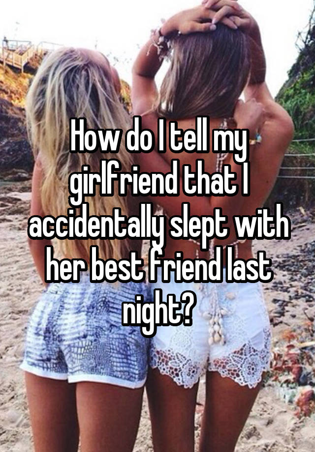 How do I tell my girlfriend that I accidentally slept with her best friend last night?