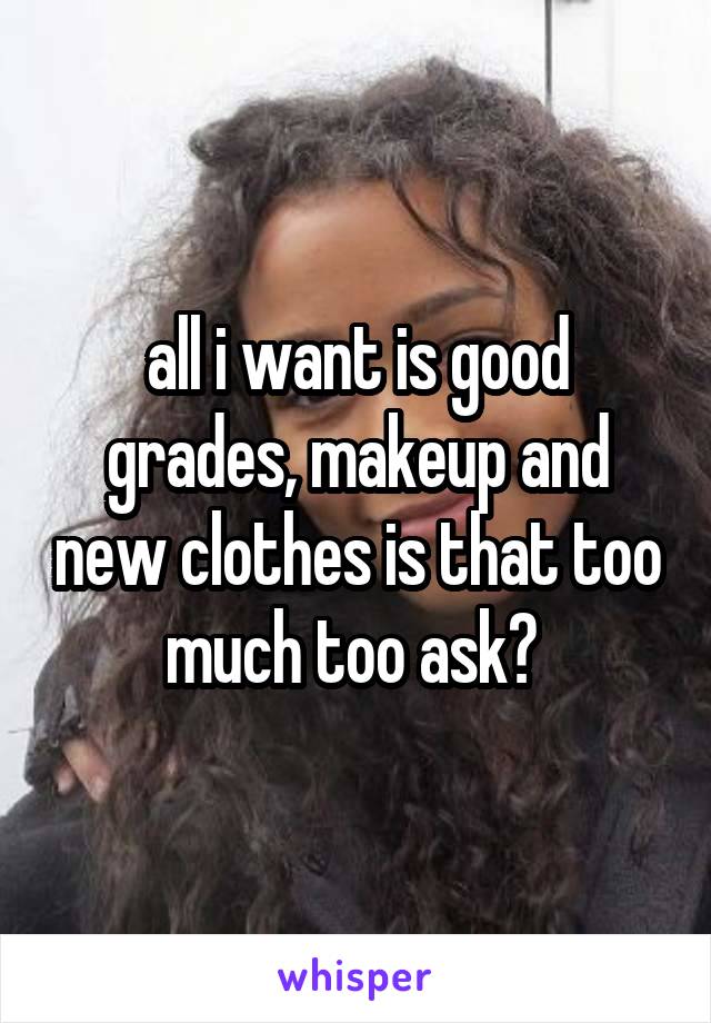 all i want is good grades, makeup and new clothes is that too much too ask? 