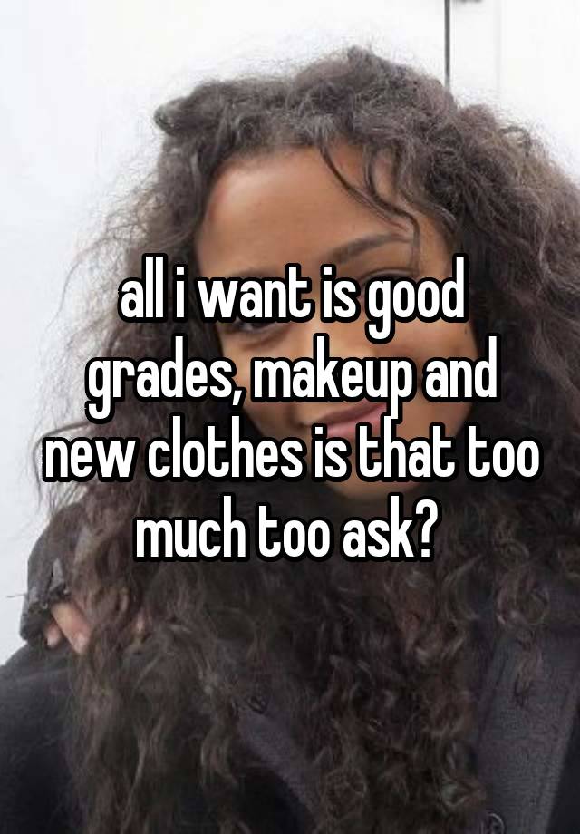 all i want is good grades, makeup and new clothes is that too much too ask? 