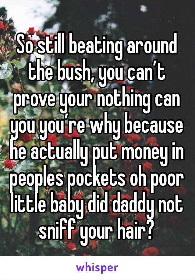 So still beating around the bush, you can’t prove your nothing can you you’re why because he actually put money in peoples pockets oh poor little baby did daddy not sniff your hair?