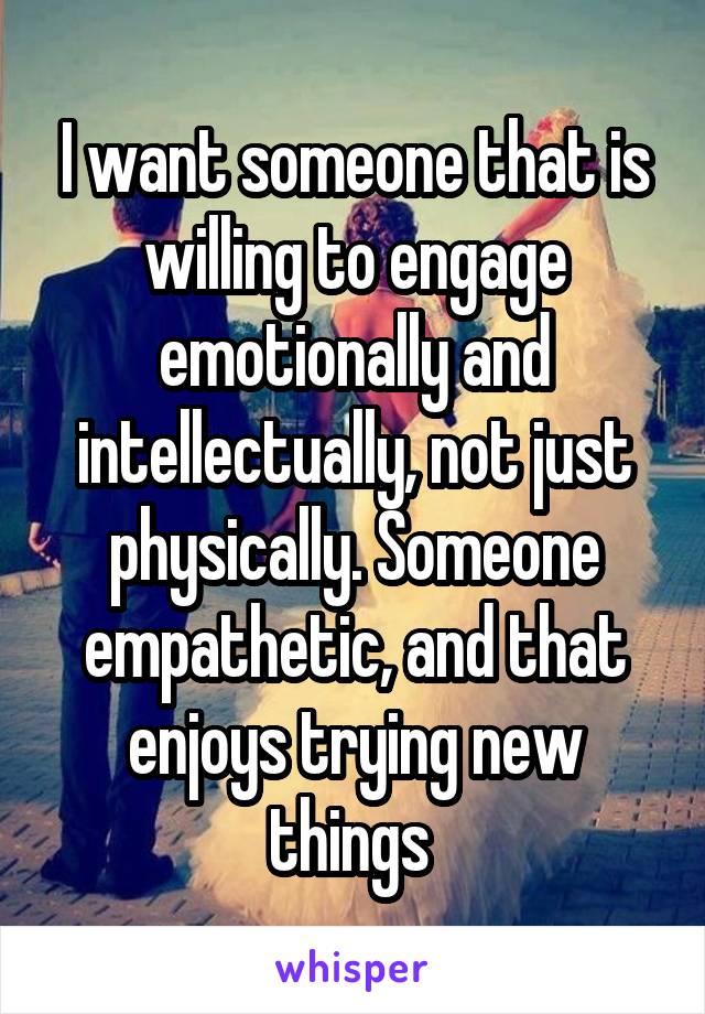 I want someone that is willing to engage emotionally and intellectually, not just physically. Someone empathetic, and that enjoys trying new things 