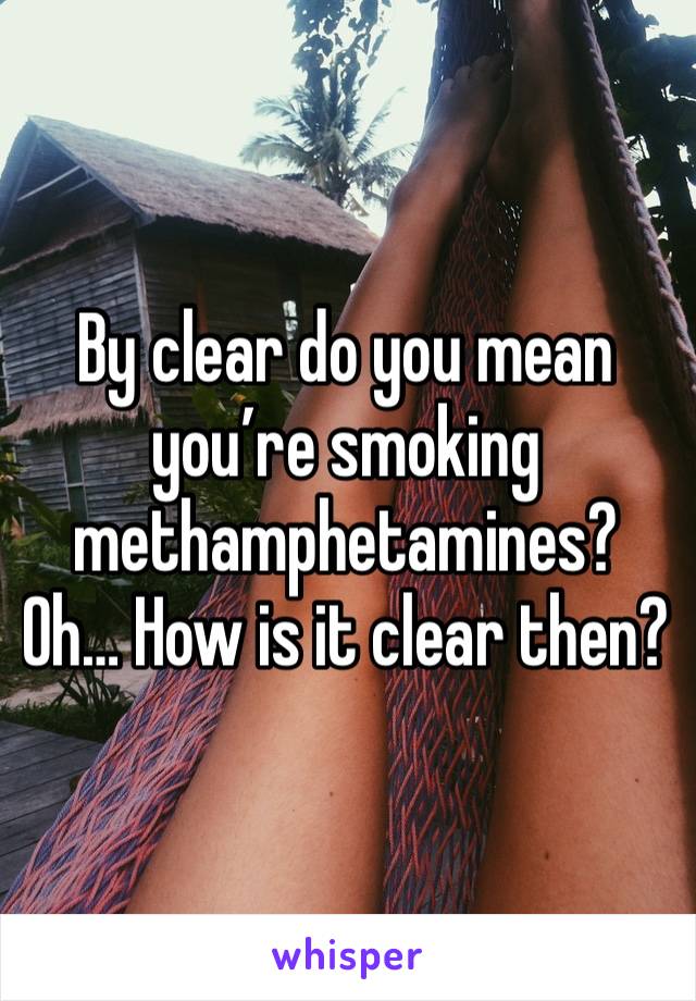 By clear do you mean you’re smoking methamphetamines? Oh… How is it clear then?