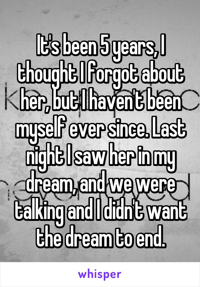 It's been 5 years, I thought I forgot about her, but I haven't been myself ever since. Last night I saw her in my dream, and we were talking and I didn't want the dream to end.