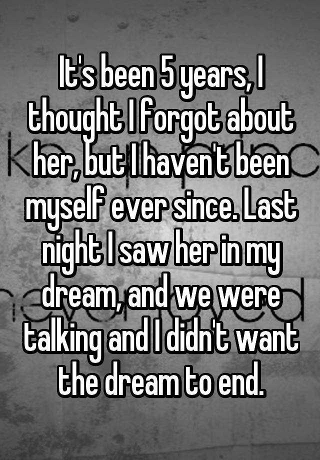 It's been 5 years, I thought I forgot about her, but I haven't been myself ever since. Last night I saw her in my dream, and we were talking and I didn't want the dream to end.