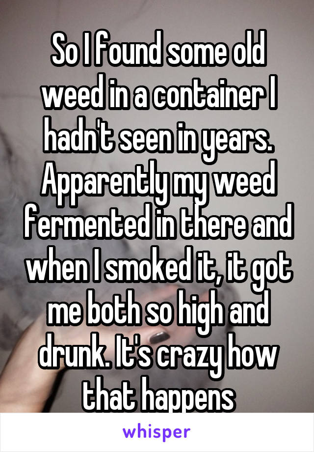 So I found some old weed in a container I hadn't seen in years. Apparently my weed fermented in there and when I smoked it, it got me both so high and drunk. It's crazy how that happens