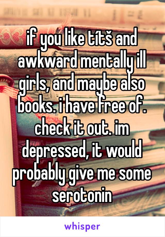 if you like títš and awkward mentally ill girls, and maybe also books. i have free of. check it out. im depressed, it would probably give me some serotonin