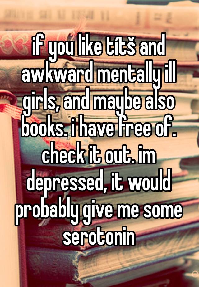 if you like títš and awkward mentally ill girls, and maybe also books. i have free of. check it out. im depressed, it would probably give me some serotonin