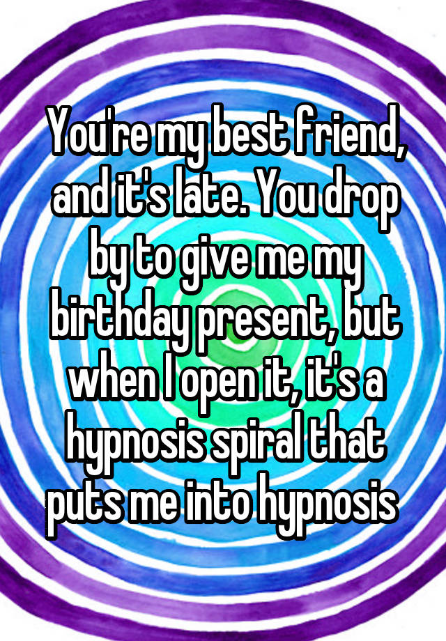 You're my best friend, and it's late. You drop by to give me my birthday present, but when I open it, it's a hypnosis spiral that puts me into hypnosis 