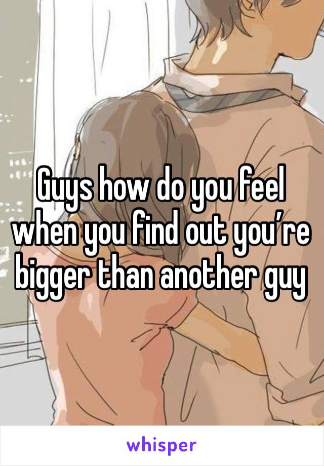 Guys how do you feel when you find out you’re bigger than another guy