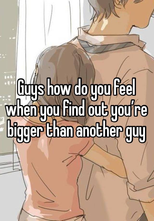 Guys how do you feel when you find out you’re bigger than another guy