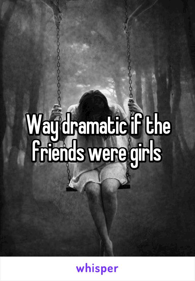 Way dramatic if the friends were girls 