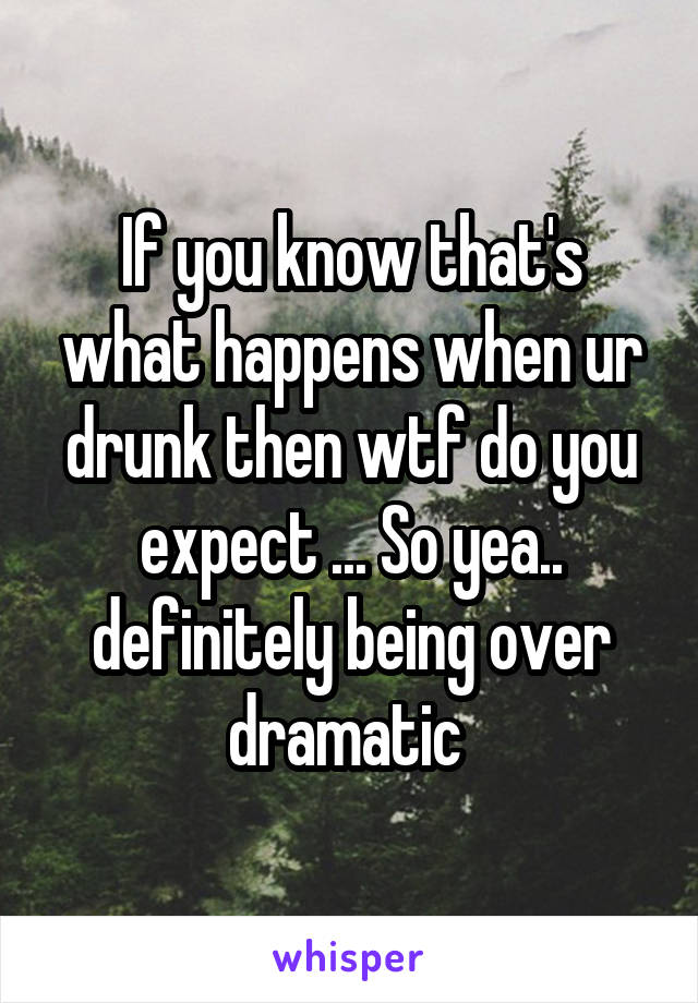 If you know that's what happens when ur drunk then wtf do you expect ... So yea.. definitely being over dramatic 