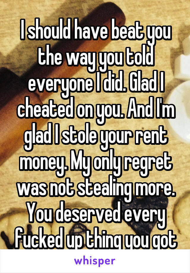 I should have beat you the way you told everyone I did. Glad I cheated on you. And I'm glad I stole your rent money. My only regret was not stealing more. You deserved every fucked up thing you got