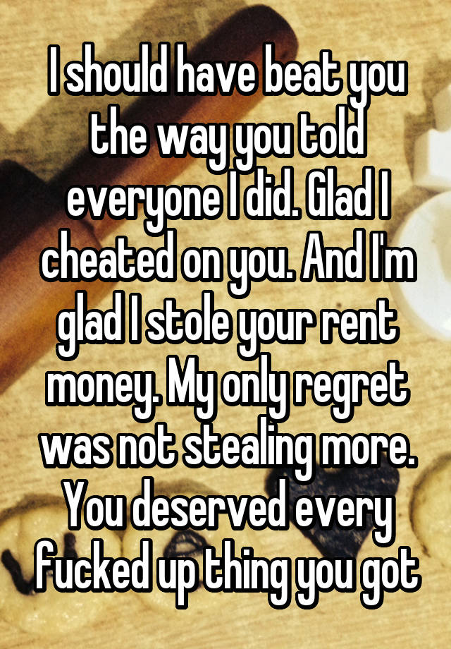 I should have beat you the way you told everyone I did. Glad I cheated on you. And I'm glad I stole your rent money. My only regret was not stealing more. You deserved every fucked up thing you got