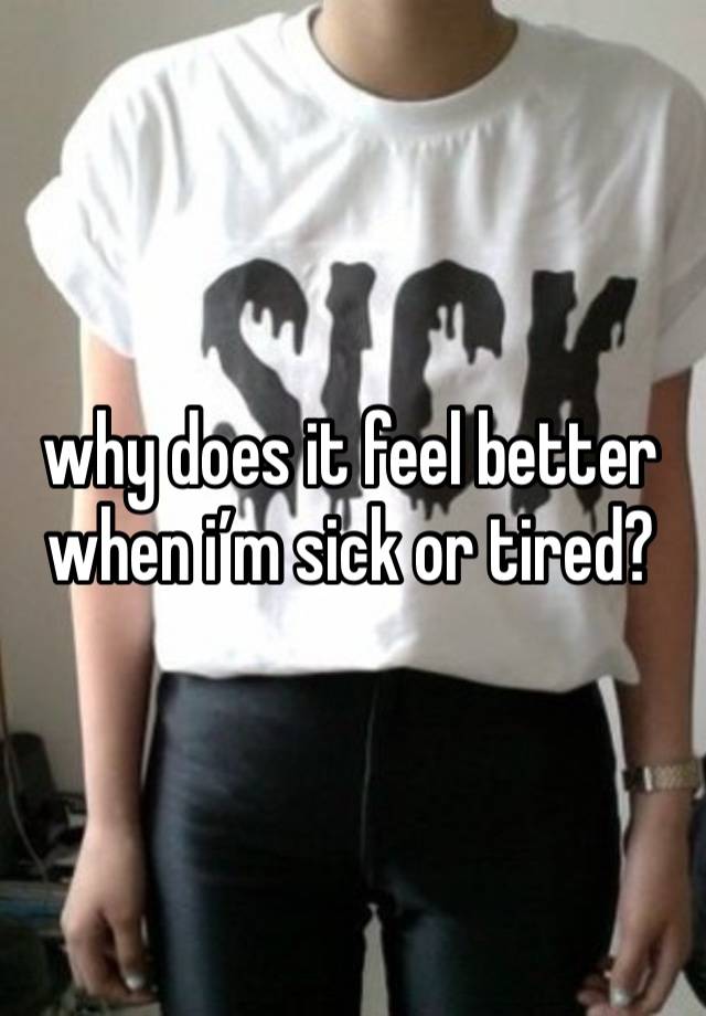 why does it feel better when i’m sick or tired?