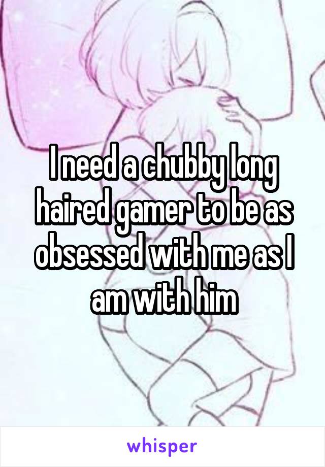 I need a chubby long haired gamer to be as obsessed with me as I am with him