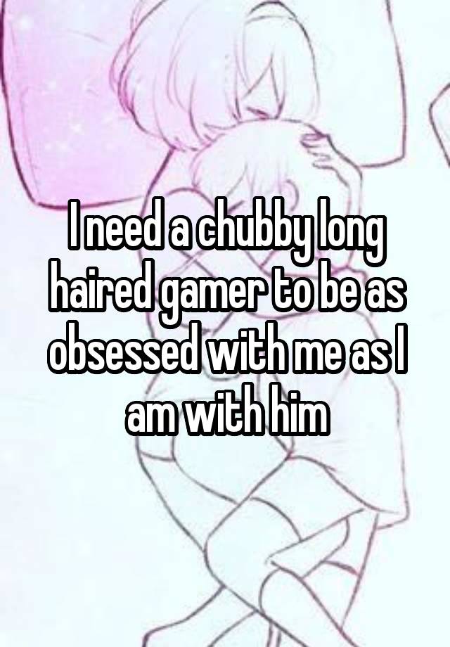 I need a chubby long haired gamer to be as obsessed with me as I am with him