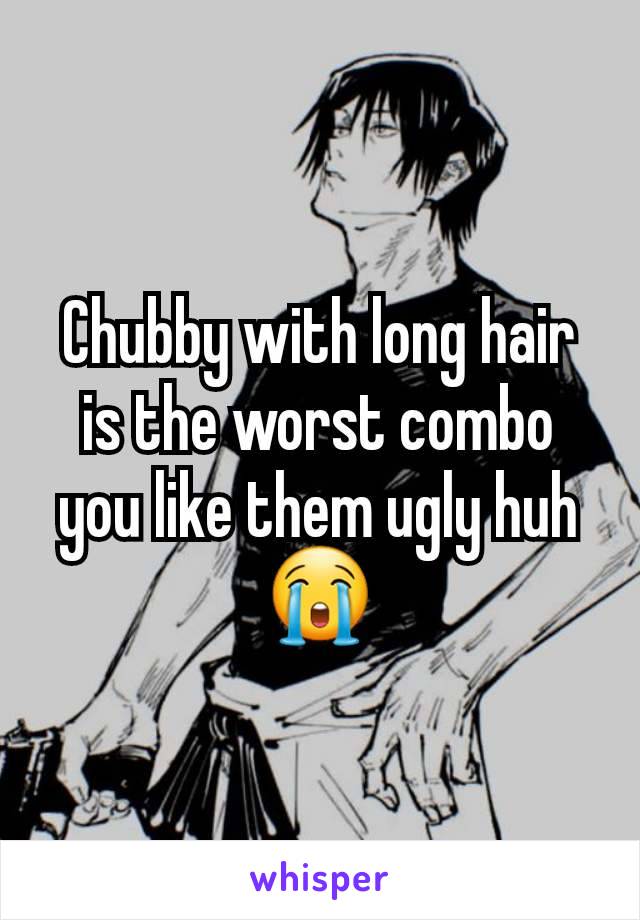 Chubby with long hair is the worst combo you like them ugly huh 😭