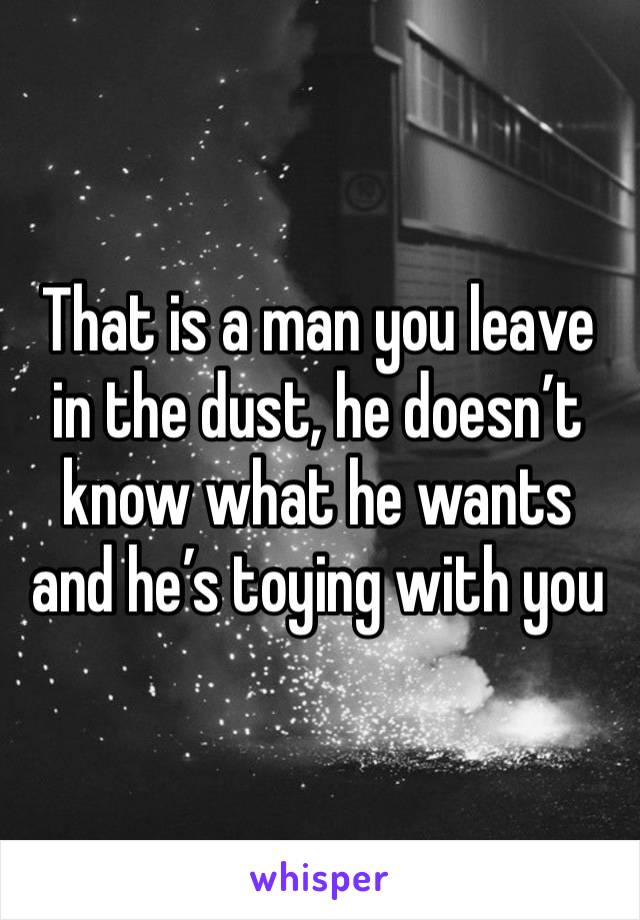 That is a man you leave in the dust, he doesn’t know what he wants and he’s toying with you 