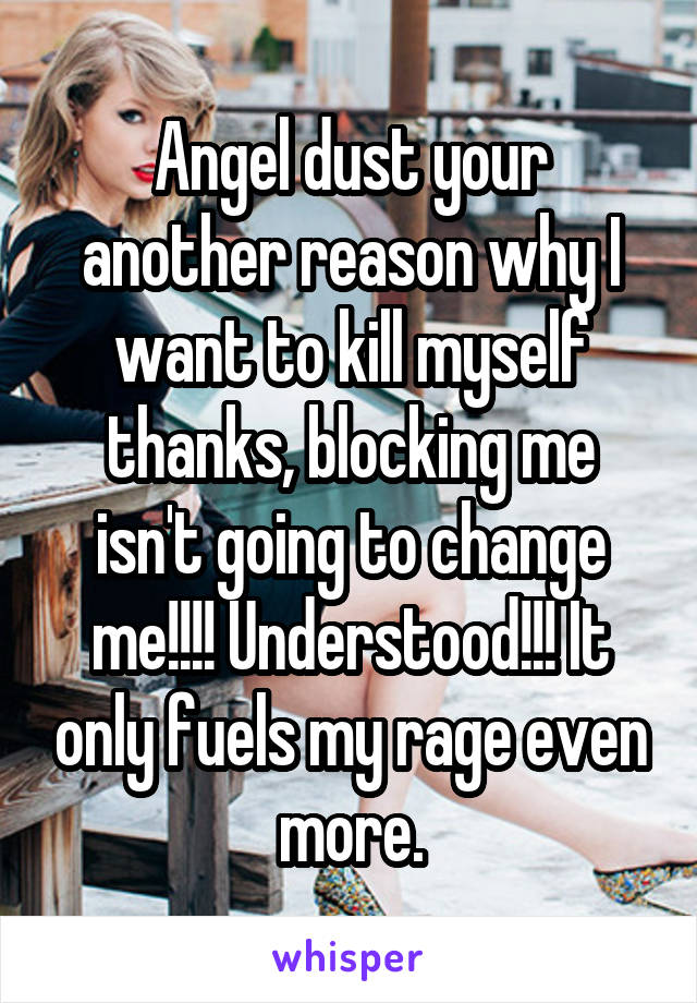 Angel dust your another reason why I want to kill myself thanks, blocking me isn't going to change me!!!! Understood!!! It only fuels my rage even more.