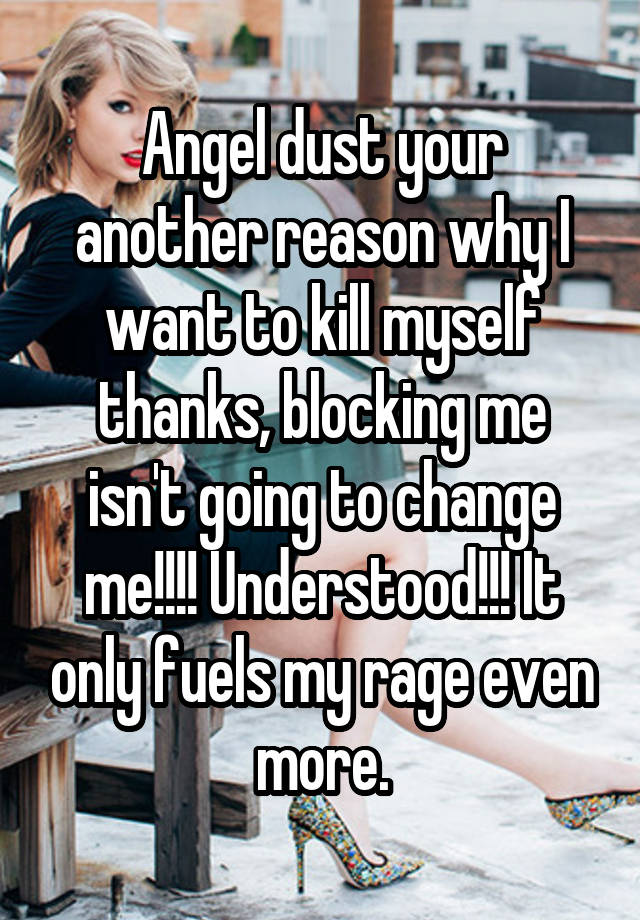 Angel dust your another reason why I want to kill myself thanks, blocking me isn't going to change me!!!! Understood!!! It only fuels my rage even more.