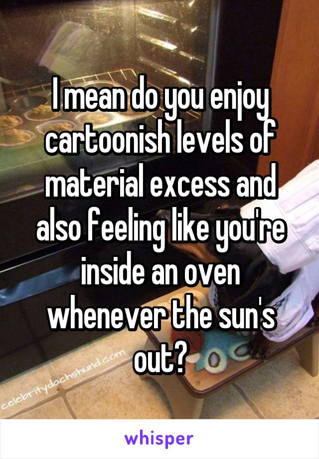 I mean do you enjoy cartoonish levels of material excess and also feeling like you're inside an oven whenever the sun's out?