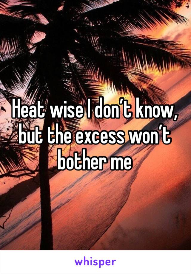 Heat wise I don’t know, but the excess won’t bother me