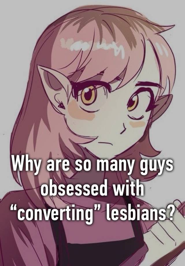 Why are so many guys obsessed with “converting” lesbians?