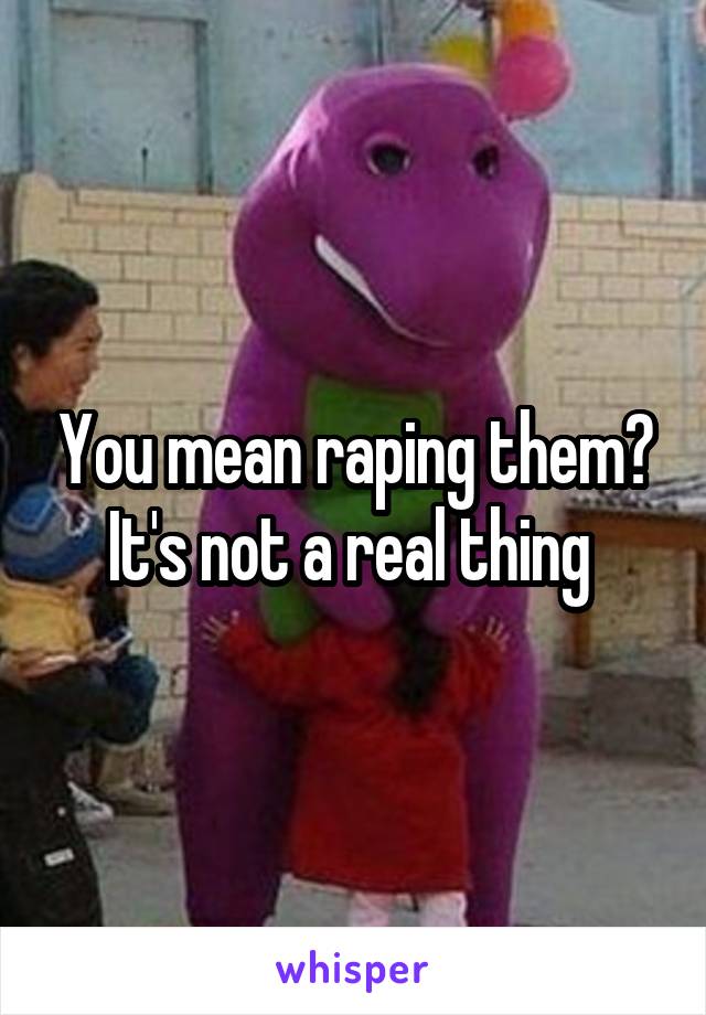 You mean raping them? It's not a real thing 