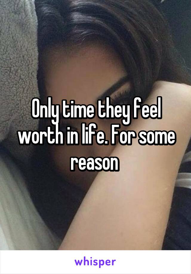 Only time they feel worth in life. For some reason 