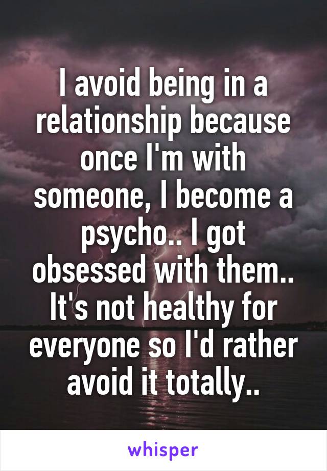 I avoid being in a relationship because once I'm with someone, I become a psycho.. I got obsessed with them.. It's not healthy for everyone so I'd rather avoid it totally..