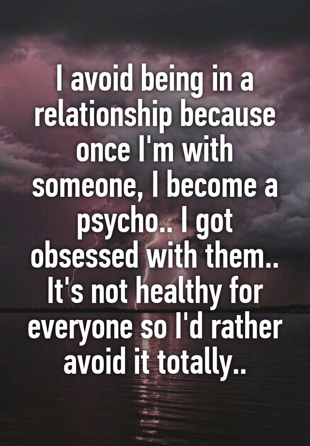 I avoid being in a relationship because once I'm with someone, I become a psycho.. I got obsessed with them.. It's not healthy for everyone so I'd rather avoid it totally..