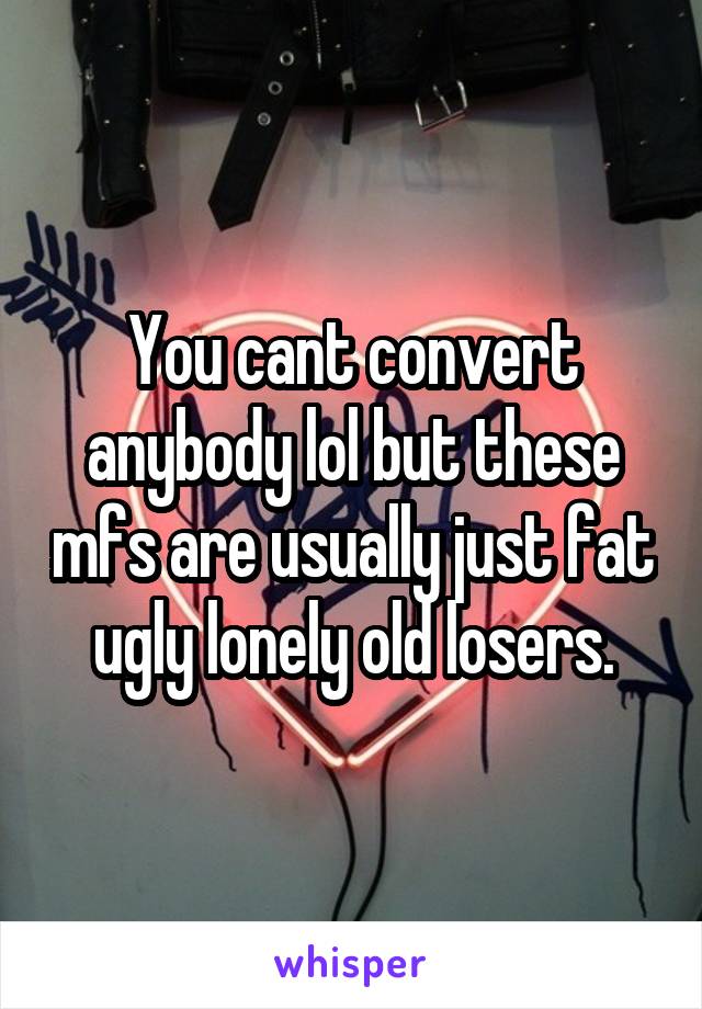 You cant convert anybody lol but these mfs are usually just fat ugly lonely old losers.