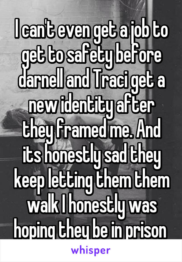 I can't even get a job to get to safety before darnell and Traci get a new identity after they framed me. And its honestly sad they keep letting them them walk I honestly was hoping they be in prison 